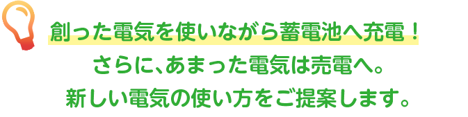 創った電気を使いながら蓄電池へ充電！さらに、あまった電気は売電へ。新しい電気の使い方をご提案します。